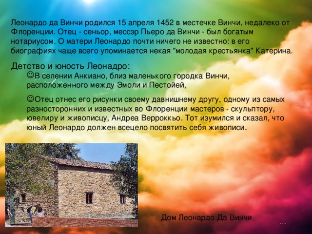 Леонардо да Винчи родился 15 апреля 1452 в местечке Винчи, недалеко от Флоренции. Отец - сеньор, мессэр Пьеро да Винчи - был богатым нотариусом. О матери Леонардо почти ничего не известно: в его биографиях чаще всего упоминается некая 