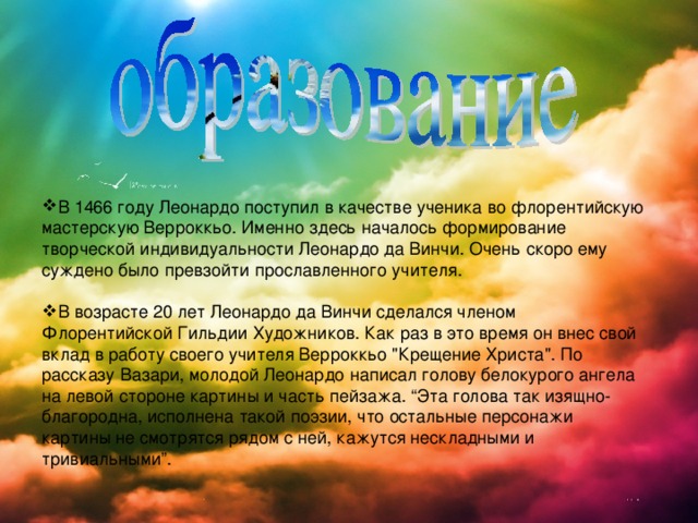 В 1466 году Леонардо поступил в качестве ученика во флорентийскую мастерскую Верроккьо. Именно здесь началось формирование творческой индивидуальности Леонардо да Винчи. Очень скоро ему суждено было превзойти прославленного учителя.  В возрасте 20 лет Леонардо да Винчи сделался членом Флорентийской Гильдии Художников. Как раз в это время он внес свой вклад в работу своего учителя Верроккьо 
