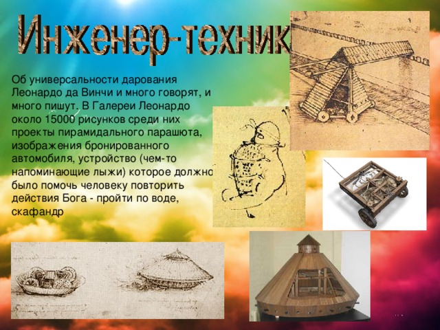 Об универсальности дарования Леонардо да Винчи и много говорят, и много пишут. В Галереи Леонардо около 15000 рисунков среди них проекты пирамидального парашюта, изображения бронированного автомобиля, устройство (чем-то напоминающие лыжи) которое должно было помочь человеку повторить действия Бога - пройти по воде, скафандр 
