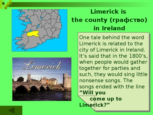 Limerick is the county (графство) in Ireland One tale behind the word Limerick is related to the city of Limerick in Ireland. It’s said that in the 1800’s, when people would gather together for parties and such, they would sing little nonsense songs. The songs ended with the line “Will you  come up to Limerick?” 