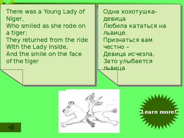 Однажды увидел чудак There was an Old Man of Peru,  Who dreamt he was eating his shoe.  He awoke in the night  In a terrible fright  And found it was perfectly true! There was a Young Lady of Niger,  Who smiled as she rode on a tiger;  They returned from the ride  With the Lady inside,  And the smile on the face of the tiger Одна хохотушка-девица  Любила кататься на львице.  Признаться вам честно –  Девица исчезла,  Зато улыбается львица Во сне, что он ест свой башмак  Он вмиг пробудился  И убедился,  Что это действительно так http://www.youtube.com/watch?v=S6U--9TeCVc Learn more!   
