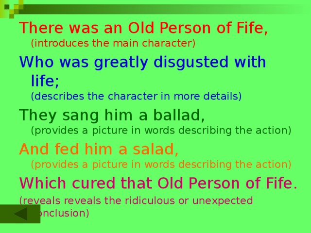 There was an Old Person of Fife,  (introduces the main character) Who was greatly disgusted with life;  (describes the character in more details) They sang him a ballad,  (provides a picture in words describing the action) And fed him a salad,  (provides a picture in words describing the action) Which cured that Old Person of Fife. (reveals reveals the ridiculous or unexpected conclusion)  