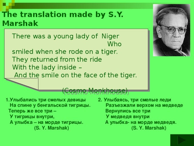 The translation made by S.Y. Marshak There was a young lady of Niger Who smiled when she rode on a tiger. They returned from the ride With the lady inside –  And the smile on the face of the tiger.  (Cosmo Monkhouse)  1.Улыбались три смелых девицы 2. Улыбаясь, три смелые леди  На спине у бенгальской тигрицы. Разъезжали верхом на медведе  Теперь же все три – Вернулись все три  У тигрицы внутри, У медведя внутри  А улыбка – на морде тигрицы. А улыбка- на морде медведя.  (S. Y. Marshak) (S. Y. Marshak)  