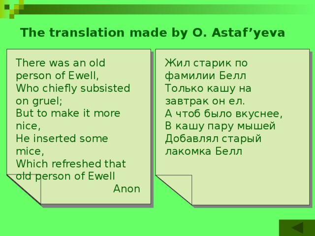 The translation made by O. Astaf’yeva Жил старик по фамилии Белл There was an old person of Ewell,  Старый джентльмен из Олдершота There was an old man of Dumbree, Двум совятам дал кружку компота Только кашу на завтрак он ел. Who taught little owls to drink tea Who chiefly subsisted on gruel; For he said, «To eat mice Is not proper or nice». А чтоб было вкуснее, «Есть мышей неприлично»,- But to make it more nice,  That amiable man of Dumbree В кашу пару мышей   He inserted some mice,  Which refreshed that old person of Ewell Говорил он обычно, Добавлял старый лакомка Белл Добрый джентльмен из Олдершота Anon Anon 