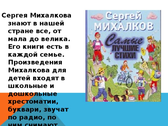 Сергея Михалкова знают в нашей стране все, от мала до велика. Его книги есть в каждой семье. Произведения Михалкова для детей входят в школьные и дошкольные хрестоматии, буквари, звучат по радио, по ним снимают кино, ставят спектакли, рисуют мультфильмы. 