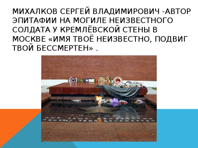Михалков Сергей Владимирович -автор эпитафии на могиле Неизвестного солдата у Кремлёвской стены в Москве «Имя твоё неизвестно, подвиг твой бессмертен» . 