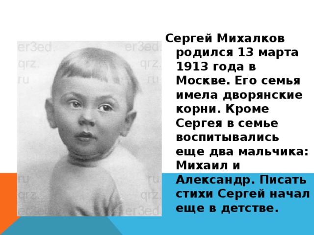  Сергей Михалков родился 13 марта 1913 года в Москве. Его семья имела дворянские корни. Кроме Сергея в семье воспитывались еще два мальчика: Михаил и Александр. Писать стихи Сергей начал еще в детстве. 