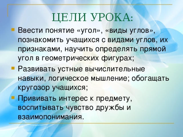 ЦЕЛИ УРОКА: Ввести понятие «угол», «виды углов»,  познакомить учащихся с видами углов, их признаками, научить определять прямой угол в геометрических фигурах; Развивать устные вычислительные навыки, логическое мышление; обогащать кругозор учащихся; Прививать интерес к предмету, воспитывать чувство дружбы и взаимопонимания. 