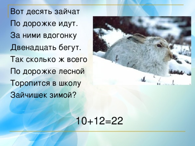 Вот десять зайчат По дорожке идут. За ними вдогонку Двенадцать бегут. Так сколько ж всего По дорожке лесной Торопится в школу Зайчишек зимой? 10+12=22 
