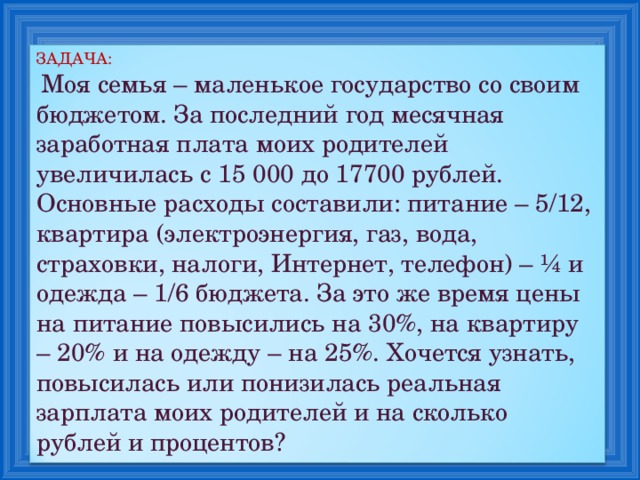 ЗАДАЧА:  Моя семья – маленькое государство со своим бюджетом. За последний год месячная заработная плата моих родителей увеличилась с 15 000 до 17700 рублей. Основные расходы составили: питание – 5/12, квартира (электроэнергия, газ, вода, страховки, налоги, Интернет, телефон) – ¼ и одежда – 1/6 бюджета. За это же время цены на питание повысились на 30%, на квартиру – 20% и на одежду – на 25%. Хочется узнать, повысилась или понизилась реальная зарплата моих родителей и на сколько рублей и процентов? 