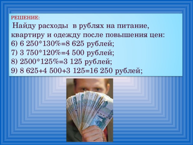 РЕШЕНИЕ:  Найду расходы в рублях на питание, квартиру и одежду после повышения цен: 6) 6 250*130%=8 625 рублей; 7) 3 750*120%=4 500 рублей; 8) 2500*125%=3 125 рублей; 9) 8 625+4 500+3 125=16 250 рублей; 