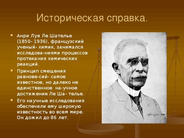 Историческая справка . Анри Луи Ле Шателье (1850- 1936), французский ученый- химик, занимался исследова-ниями процессов протекания химических реакций. Принцип смещения равнове-сий- самое известное, но далеко не единственное на-учное достижение Ле Ша- телье. Его научные исследования обеспечили ему широкую известность во всем мире. Он дожил до 86 лет. 