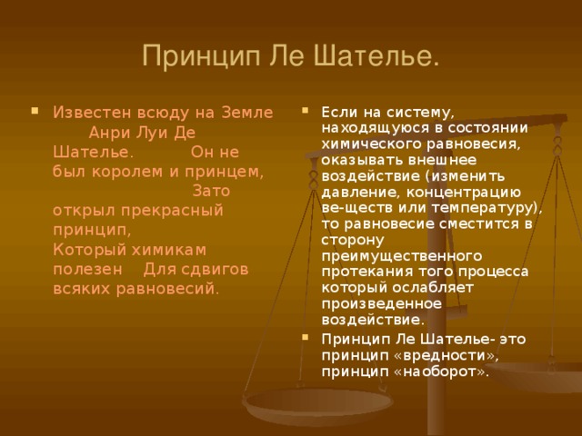 Принцип Ле Шателье. Известен всюду на Земле Анри Луи Де Шателье. Он не был королем и принцем, Зато открыл прекрасный принцип, Который химикам полезен Для сдвигов всяких равновесий. Если на систему, находящуюся в состоянии химического равновесия, оказывать внешнее воздействие (изменить давление, концентрацию ве-ществ или температуру), то равновесие сместится в сторону преимущественного протекания того процесса который ослабляет произведенное воздействие. Принцип Ле Шателье- это принцип «вредности», принцип «наоборот». 