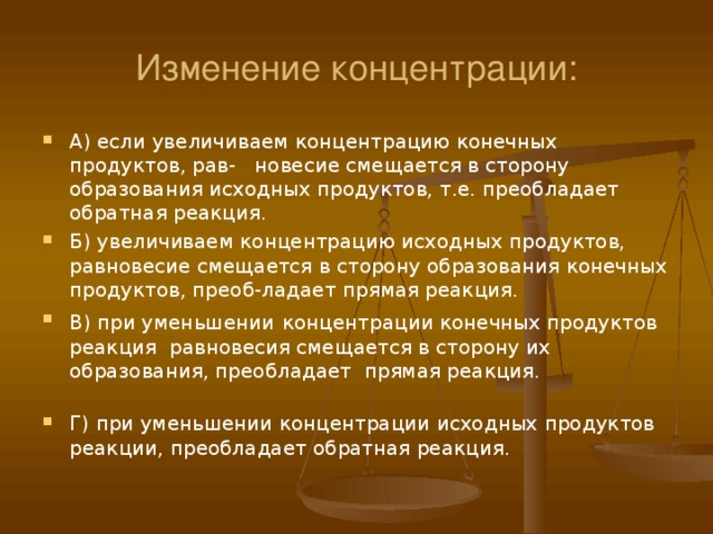 Изменение концентрации: А) если  увеличиваем концентрацию конечных продуктов, рав- новесие смещается в сторону образования исходных продуктов, т.е. преобладает обратная реакция. Б) увеличиваем концентрацию исходных продуктов, равновесие смещается в сторону образования конечных продуктов, преоб-ладает прямая реакция. В) при уменьшении  концентрации конечных продуктов реакция равновесия смещается в сторону их образования, преобладает прямая реакция. Г) при уменьшении концентрации исходных продуктов реакции, преобладает обратная реакция. 