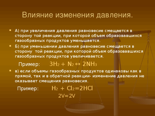 Влияние изменения давления. А) при увеличения давления равновесие смещается в сторону той реакции, при которой объем образовавшихся газообразных продуктов уменьшается. Б) при уменьшении давления равновесие смещается в сторону той реакции, при которой объем образовавшихся газообразных продуктов увеличивается.  Пример:  3H 2 + N 2 ↔ 2NH 3 в) если объемы газообразных продуктов одинаковы как в прямой, так и в обратной реакции- изменение давления не оказывает смещения равновесия.  Пример:  Н 2 + Cl 2 =2HCl  2V=2V 