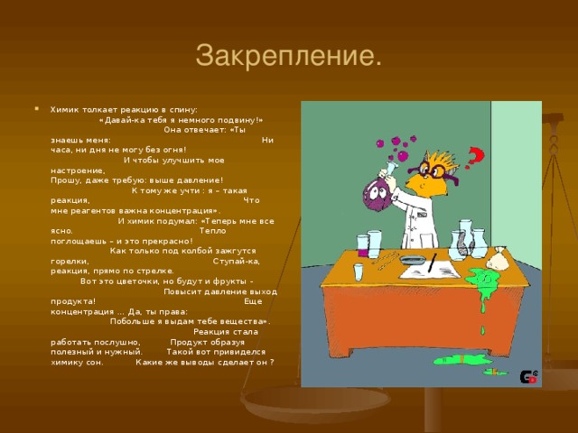 Закрепление. Химик толкает реакцию в спину: «Давай-ка тебя я немного подвину ! » Она отвечает: «Ты знаешь меня: Ни часа, ни дня не могу без огня ! И чтобы улучшить мое настроение, Прошу, даже требую: выше давление ! К тому же учти : я – такая реакция, Что мне реагентов важна концентрация». И химик подумал: «Теперь мне все ясно. Тепло поглощаешь – и это прекрасно ! Как только под колбой зажгутся горелки, Ступай-ка, реакция, прямо по стрелке. Вот это цветочки, но будут и фрукты - Повысит давление выход продукта ! Еще концентрация … Да, ты права: Побольше я выдам тебе вещества». Реакция стала работать послушно, Продукт образуя полезный и нужный. Такой вот привиделся химику сон. Какие же выводы сделает он ?  