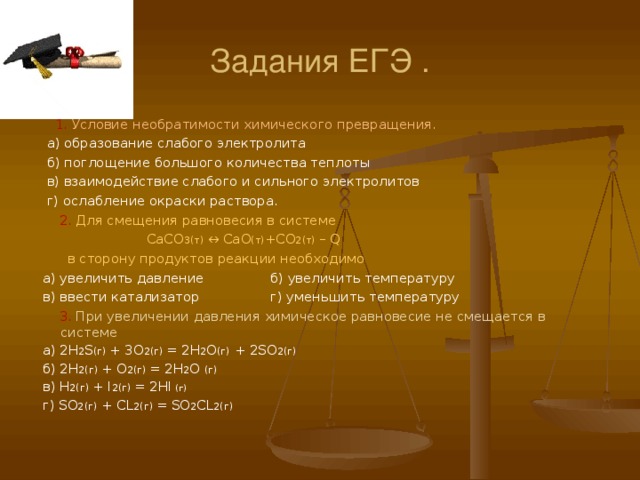 Задания ЕГЭ .  1. Условие необратимости химического превращения.  а) образование слабого электролита  б) поглощение большого количества теплоты  в) взаимодействие слабого и сильного электролитов  г) ослабление окраски раствора.   2. Для смещения равновесия в системе  CaCO 3( т) ↔ CaO (т) + CO 2( т) – Q   в сторону продуктов реакции необходимо  а) увеличить давление б) увеличить температуру  в) ввести катализатор г) уменьшить температуру   3. При увеличении давления химическое равновесие не смещается в системе  а) 2H 2 S ( г)  + 3O 2 (г)  = 2H 2 O (г) + 2SO 2 (г)  б) 2H 2 (г)  + O 2 (г)  = 2H 2 O  (г)   в) H 2 (г)  + I 2 (г)  = 2HI (г)  г) SO 2 (г) + CL 2 (г)  =  SO 2 CL 2 (г) 