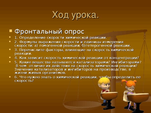 Ход урока. Фронтальный опрос 1. Определение скорости химической реакции. 2. Формулы выражения скорости и единицы измерения скорости: а) гомогенной реакции; б)гетерогенной реакции. 3. Перечислите факторы, влияющие на скорость химической реакции. 4. Как зависит скорость химической реакции от концентрации? 5. Какие вещества называются катализаторами? Ингибиторами? В чем отличие их действия на скорость химической реакции? Значение катализаторов и ингибиторов на производстве, в жизни живых организмов. 6. Что нужно знать о химической реакции, чтобы определить ее скорость?   