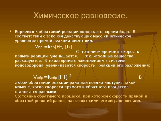 Химическое равновесие. Вернемся к обратимой реакции водорода с парами йода. В соответствии с законом действующих масс кинетическое уравнение прямой реакции имеет вид:    V пр = k пр [H 2 ] [I 2 ]  С течением времени скорость прямой реакции уменьшается, т.к. исходные вещества расходуются. В то же время с накоплением в системе йодоводорода увеличивается скорость реакции его разложения:   V обр = k обр [ HI] ²   В любой обратимой реакции рано или поздно наступит такой момент, когда скорости прямого и обратного процессов становятся равными. Состояние обратимого процесса, при котором скорости прямой и обратной реакций равны, называют химическим равновесием.   