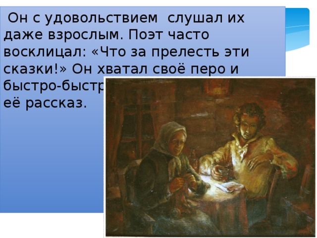  Он с удовольствием слушал их даже взрослым. Поэт часто восклицал: «Что за прелесть эти сказки!» Он хватал своё перо и быстро-быстро записывал за няней её рассказ. 