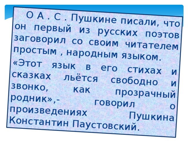  О А . С . Пушкине писали, что он первый из русских поэтов заговорил со своим читателем простым , народным языком. «Этот язык в его стихах и сказках льётся свободно и звонко, как прозрачный родник»,- говорил о произведениях Пушкина Константин Паустовский. 