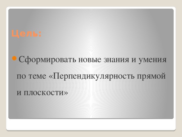 Цель: Сформировать новые знания и умения по теме «Перпендикулярность прямой и плоскости» 