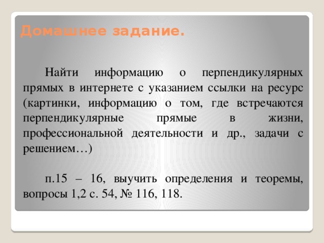 Домашнее задание.   Найти информацию о перпендикулярных прямых в интернете с указанием ссылки на ресурс (картинки, информацию о том, где встречаются перпендикулярные прямые в жизни, профессиональной деятельности и др., задачи с решением…) п.15 – 16, выучить определения и теоремы, вопросы 1,2 с. 54, № 116, 118. 