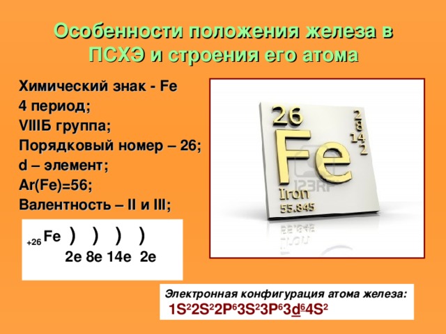 Особенности положения железа в ПСХЭ и строения его атома Химический знак - Fe 4 период; VIII Б группа; Порядковый номер – 26; d – элемент; Ar(Fe)=56 ; Валентность – II и III ; +26 Fe ) ) ) )   2е 8е 14е 2е  Электронная конфигурация атома железа:   1 S 2 2 S 2 2 P 6 3 S 2 3 P 6 3 d 6 4 S 2 