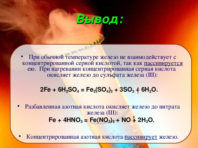 Вывод: При обычной температуре железо не взаимодействует с концентрированной серной кислотой, так как пассивируется ею. При нагревании концентрированная серная кислота окисляет железо до сульфата железа (III): 2Fe + 6H 2 SO 4 = Fe 2 (SO 4 ) 3 + 3SO 2 + 6H 2 O. Разбавленная азотная кислота окисляет железо до нитрата железа (III):  Fe + 4HNO 3 = Fe(NO 3 ) 3 + NO + 2H 2 O. Концентрированная азотная кислота пассивирует железо. 