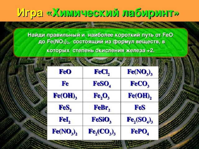 Игра «Химический лабиринт»     Найди правильный и наиболее короткий путь от FeO до Fe ( NO 3 ) 2 , состоящий из формул веществ, в которых степень окисления железа +2.  FeO Fe FeCl 2 Fe(NO 3 ) 3 FeSO 4 Fe(OH) 3 FeS 2 FeCO 3 Fe 2 O 3 FeI 2 Fe(OH) 2 FeBr 2 Fe(NO 3 ) 2 FeS FeSiO 3 Fe 2 (SO 4 ) 3 Fe 2 (CO 3 ) 3 FePO 4 