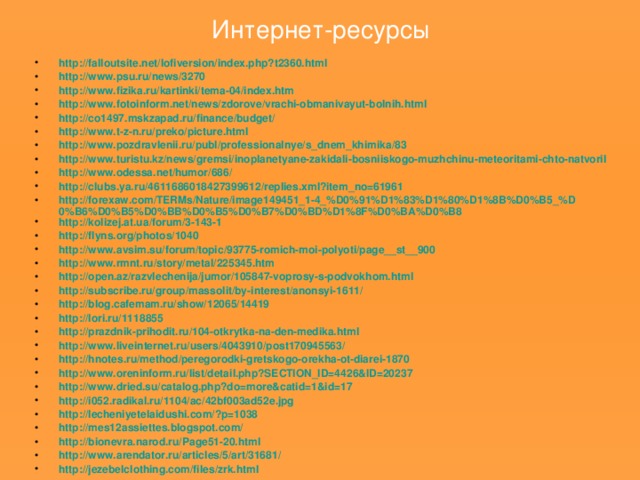 Интернет-ресурсы http://falloutsite.net/lofiversion/index.php?t2360.html http://www.psu.ru/news/3270 http://www.fizika.ru/kartinki/tema-04/index.htm http://www.fotoinform.net/news/zdorove/vrachi-obmanivayut-bolnih.html http://co1497.mskzapad.ru/ finance / budget / http://www.t-z-n.ru/preko/picture.html http://www.pozdravlenii.ru/publ/professionalnye/s_dnem_khimika/83 http://www.turistu.kz/news/gremsi/inoplanetyane-zakidali-bosniiskogo-muzhchinu-meteoritami-chto-natvoril http://www.odessa.net/humor/686/ http://clubs.ya.ru/4611686018427399612/replies.xml?item_no=61961 http://forexaw.com/TERMs/Nature/image149451_1-4_%D0%91%D1%83%D1%80%D1%8B%D0%B5_%D0%B6%D0%B5%D0%BB%D0%B5%D0%B7%D0%BD%D1%8F%D0%BA%D0%B8 http://kolizej.at.ua/forum/3-143-1 http://flyns.org/photos/1040 http://www.avsim.su/forum/topic/93775-romich-moi-polyoti/page__st__900 http://www.rmnt.ru/story/metal/225345.htm http://open.az/razvlechenija/jumor/105847-voprosy-s-podvokhom.html http://subscribe.ru/group/massolit/by-interest/anonsyi-1611/ http://blog.cafemam.ru/show/12065/14419 http://lori.ru/1118855 http://prazdnik-prihodit.ru/104-otkrytka-na-den-medika.html http://www.liveinternet.ru/users/4043910/post170945563/ http://hnotes.ru/method/peregorodki-gretskogo-orekha-ot-diarei-1870 http://www.oreninform.ru/list/detail.php?SECTION_ID=4426&ID=20237 http://www.dried.su/catalog.php?do=more&catid=1&id=17 http://i052.radikal.ru/1104/ac/42bf003ad52e.jpg http://lecheniyetelaidushi.com/?p=1038 http://mes12assiettes.blogspot.com/ http://bionevra.narod.ru/Page51-20.html http://www.arendator.ru/articles/5/art/31681/ http://jezebelclothing.com/files/zrk.html                   