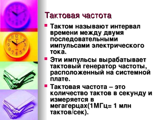 Тактом  называют интервал времени между двумя последовательными импульсами электрического тока. Эти импульсы вырабатывает  тактовый генератор частоты , расположенный на системной плате. Тактовая частота  – это количество тактов в секунду и измеряется в мегагерцах(1МГц= 1 млн тактов/сек).  