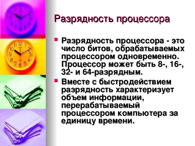 Разрядность процессора  - это число битов, обрабатываемых процессором одновременно. Процессор может быть 8-, 16-, 32- и 64-разрядным. Вместе с  быстродействием разрядность характеризует объем информации, перерабатываемый процессором компьютера за единицу времени. 