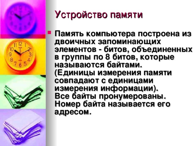 Память компьютера построена из двоичных запоминающих элементов  -  битов, объединенных в группы по 8 битов, которые называются  байтами .   (Единицы измерения памяти совпадают с единицами измерения информации).  Все байты  пронумерованы . Номер байта называется его  адресом .  