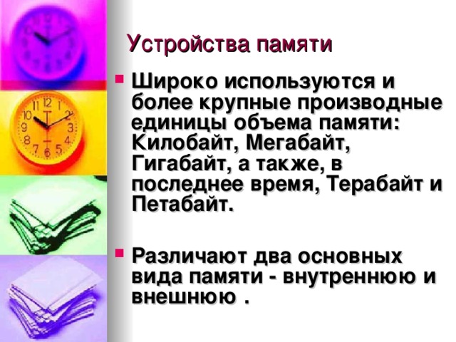 Широко используются и более крупные производные единицы объема памяти:  Килобайт , Мегабайт , Гигабайт, а также, в последнее время,  Терабайт  и  Петабайт .  Различают два основных вида памяти -  внутреннюю  и внешнюю . 