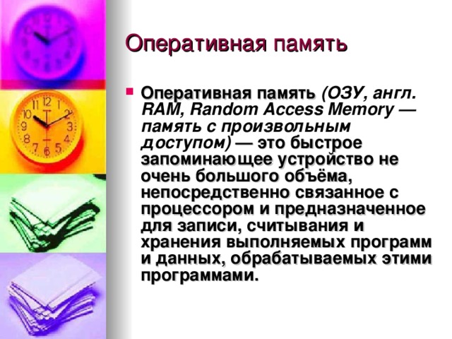 Оперативная память  (ОЗУ, англ. RAM, Random Access Memory — память с произвольным доступом) — это быстрое запоминающее устройство не очень большого объёма, непосредственно связанное с процессором и предназначенное для записи, считывания и хранения выполняемых программ и данных, обрабатываемых этими программами. 
