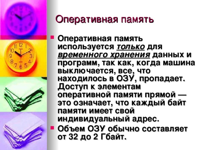 Оперативная память используется  только  для  временного хранения  данных и программ, так как, когда машина выключается, все, что находилось в ОЗУ, пропадает. Доступ к элементам оперативной памяти прямой — это означает, что каждый байт памяти имеет свой индивидуальный адрес. Объем ОЗУ обычно составляет от 32 до 2 Гбайт. 