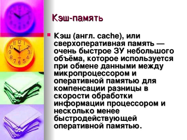Кэш (англ. cache),  или сверхоперативная память  — очень быстрое ЗУ небольшого объёма, которое используется при обмене данными между микропроцессором и оперативной памятью для компенсации разницы в скорости обработки информации процессором и несколько менее быстродействующей оперативной памятью.  