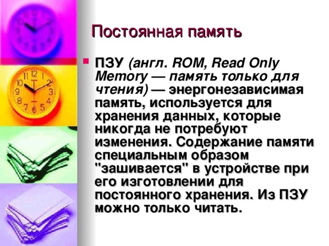 ПЗУ (англ. ROM, Read Only Memory — память только для чтения)  — энергонезависимая память, используется для хранения данных, которые никогда не потребуют изменения. Содержание памяти специальным образом 