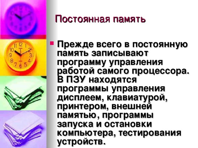 Прежде всего в постоянную память записывают программу управления работой самого процессора. В ПЗУ находятся программы управления дисплеем, клавиатурой, принтером, внешней памятью, программы запуска и остановки компьютера, тестирования устройств. 