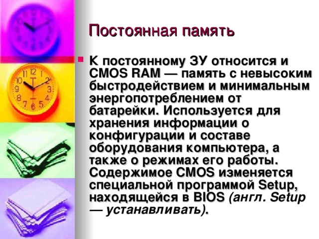 К постоянному ЗУ относится и  CMOS RAM  — память с невысоким быстродействием и минимальным энергопотреблением от батарейки. Используется для хранения информации о конфигурации и составе оборудования компьютера, а также о режимах его работы.  Содержимое CMOS изменяется специальной программой Setup, находящейся в  BIOS  (англ. Setup — устанавливать) . 