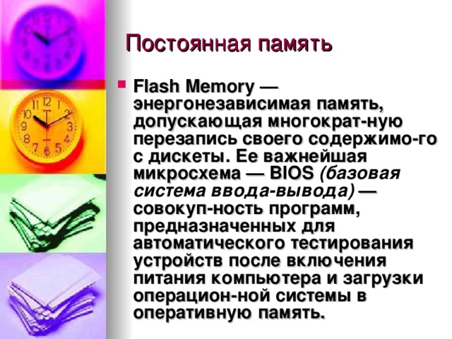 Flash Memory  — энергонезависимая память, допускающая многократ-ную перезапись своего содержимо-го с дискеты. Ее важнейшая микросхема —  BIOS  (базовая система ввода-вывода)  — совокуп-ность программ, предназначенных для автоматического тестирования устройств после включения питания компьютера и загрузки операцион-ной системы в оперативную память . 