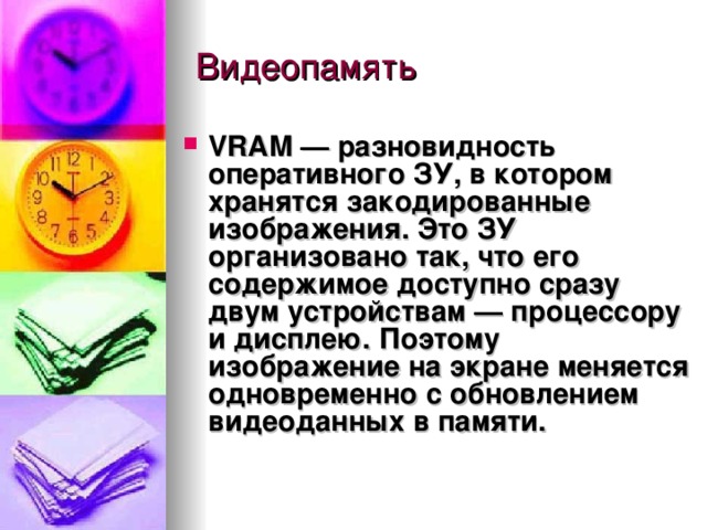 VRAM  — разновидность оперативного ЗУ, в котором хранятся закодированные изображения. Это ЗУ организовано так, что его содержимое доступно сразу двум устройствам — процессору и дисплею. Поэтому изображение на экране меняется одновременно с обновлением видеоданных в памяти. 