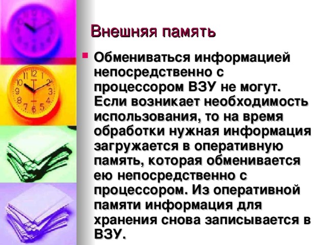 Обмениваться информацией непосредственно с процессором ВЗУ не могут. Если возникает необходимость использования, то на время обработки нужная информация загружается в оперативную память, которая обменивается ею непосредственно с процессором. Из оперативной памяти информация для хранения снова записывается в ВЗУ. 