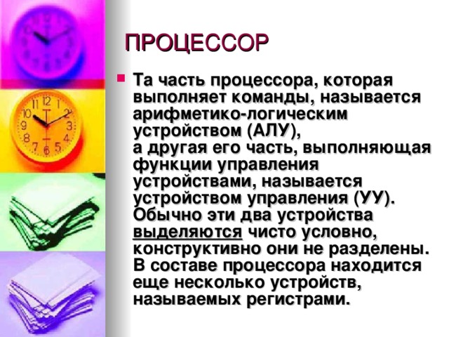 Та часть процессора, которая выполняет команды, называется   арифметико-логическим устройством (АЛУ) ,  а другая его часть, выполняющая функции управления устройствами, называется  устройством управления (УУ) . Обычно эти два устройства выделяются чисто условно, конструктивно они не разделены.  В составе процессора находится еще несколько устройств, называемых  регистрами .  