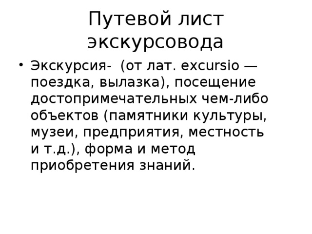 Путевой лист экскурсовода Экскурсия- (от лат. excursio — поездка, вылазка), посещение достопримечательных чем-либо объектов (памятники культуры, музеи, предприятия, местность и т.д.), форма и метод приобретения знаний. 