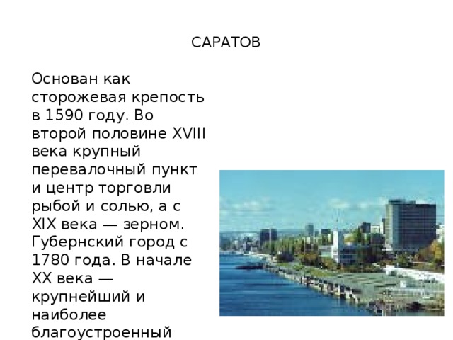  САРАТОВ   Основан как сторожевая крепость в 1590 году. Во второй половине XVIII века крупный перевалочный пункт и центр торговли рыбой и солью, а с XIX века — зерном. Губернский город с 1780 года. В начале XX века — крупнейший и наиболее благоустроенный город Поволжья. 