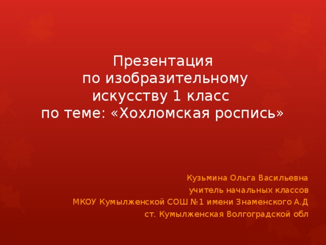 Презентация  по изобразительному искусству 1 класс  по теме: «Хохломская роспись» Кузьмина Ольга Васильевна учитель начальных классов МКОУ Кумылженской СОШ №1 имени Знаменского А.Д ст. Кумылженская Волгоградской обл 