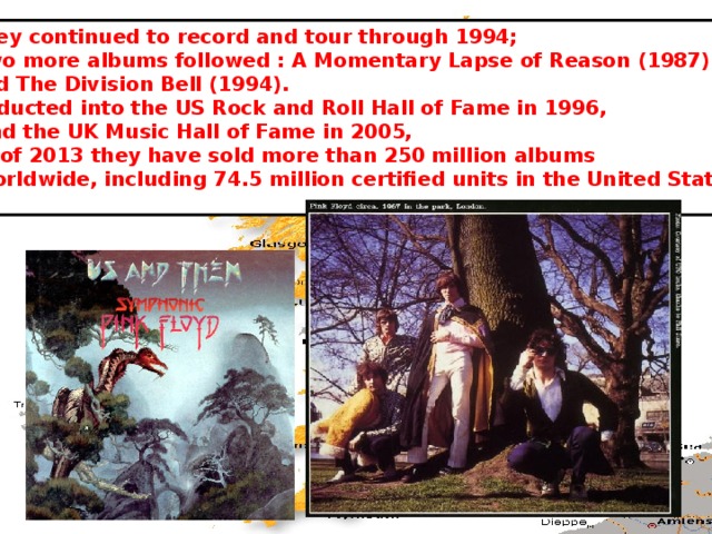 They continued to record and tour through 1994;  two more albums followed : A Momentary Lapse of Reason (1987) and The Division Bell (1994).  Inducted into the US Rock and Roll Hall of Fame in 1996,  and the UK Music Hall of Fame in 2005, as of 2013 they have sold more than 250 million albums  worldwide, including 74.5 million certified units in the United States . 