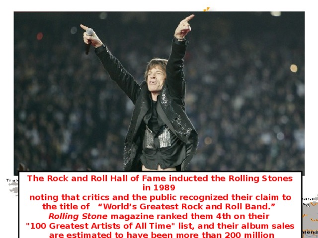 The Rock and Roll Hall of Fame inducted the Rolling Stones in 1989 noting that critics and the public recognized their claim to the title of “World’s Greatest Rock and Roll Band.” Rolling Stone magazine ranked them 4th on their 